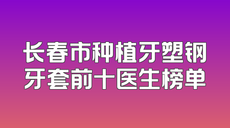长春市种植牙塑钢牙套前十医生榜单