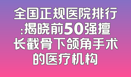 全国正规医院排行：揭晓前50强擅长截骨下颌角手术的医疗机构