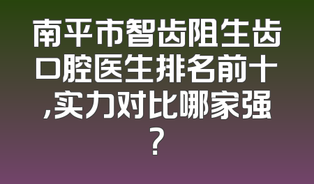 南平市智齿阻生齿口腔医生排名前十，实力对比哪家强？