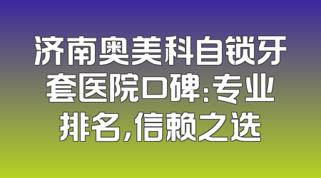 济南奥美科自锁牙套医院口碑：专业排名，信赖之选