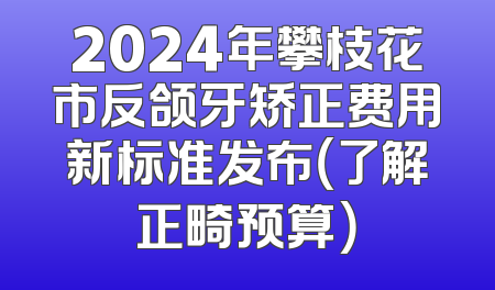 2024年攀枝花市反颌牙矫正费用新标准发布（了解正畸预算）