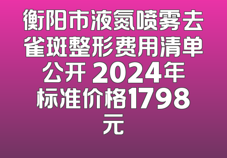 衡阳市液氮喷雾去雀斑整形费用清单公开 2024年标准价格1798元