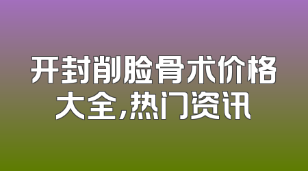 开封削脸骨术价格大全，热门资讯