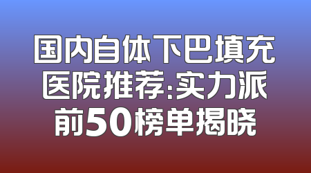 国内自体下巴填充医院推荐：实力派前50榜单揭晓