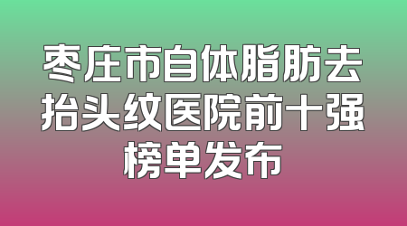 枣庄市自体脂肪去抬头纹医院前十强榜单发布