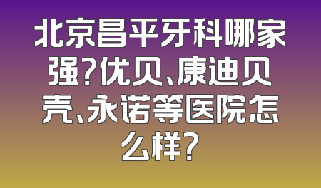 北京昌平牙科哪家强？优贝、康迪贝壳、永诺等医院怎么样？
