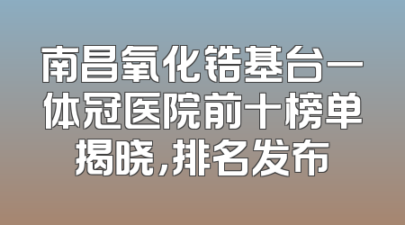 南昌氧化锆基台一体冠医院前十榜单揭晓，排名发布