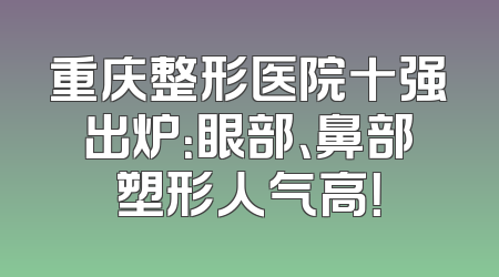 重庆整形医院十强出炉：眼部、鼻部塑形人气高！