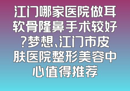 江门哪家医院做耳软骨隆鼻手术较好？梦想、江门市皮肤医院整形美容中心值得推荐