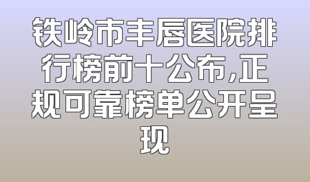铁岭市丰唇医院排行榜前十公布，正规可靠榜单公开呈现