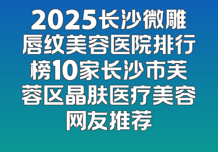 2025长沙微雕唇纹美容医院排行榜10家长沙市芙蓉区晶肤医疗美容网友推荐