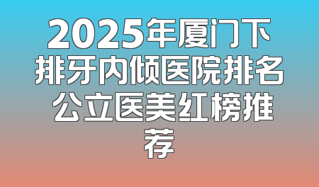 2025年厦门下排牙内倾医院排名 公立医美红榜推荐