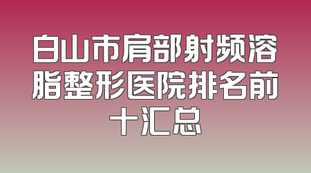 白山市肩部射频溶脂整形医院排名前十汇总