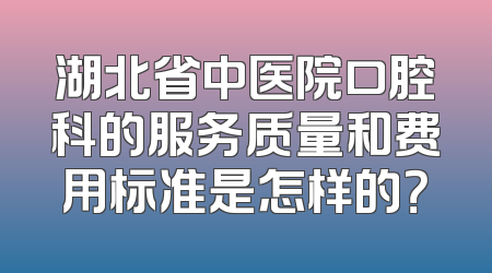 湖北省中医院口腔科的服务质量和费用标准是怎样的？
