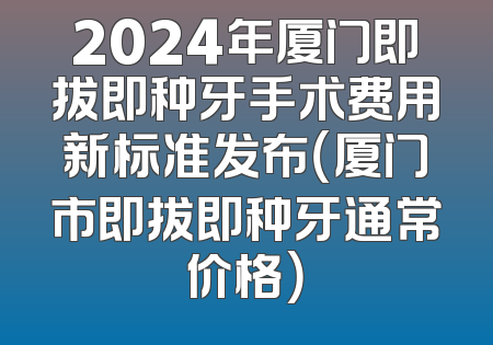 2024年厦门即拔即种牙手术费用新标准发布（厦门市即拔即种牙通常价格）