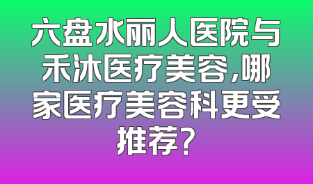 六盘水丽人医院与禾沐医疗美容，哪家医疗美容科更受推荐？