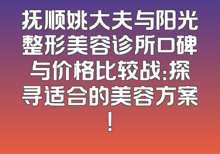抚顺姚大夫与阳光整形美容诊所口碑与价格比较战：探寻适合的美容方案！