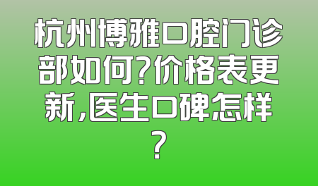杭州博雅口腔门诊部如何？价格表更新，医生口碑怎样？