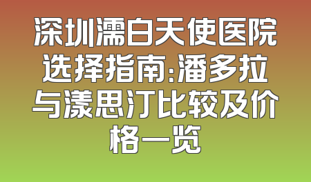 深圳濡白天使医院选择指南：潘多拉与漾思汀比较及价格一览