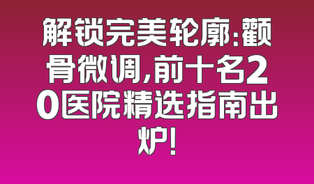 解锁完美轮廓：颧骨微调，前十名20医院精选指南出炉！