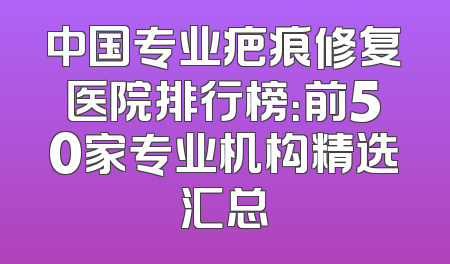 中国专业疤痕修复医院排行榜：前50家专业机构精选汇总