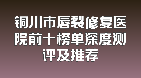 铜川市唇裂修复医院前十榜单深度测评及推荐