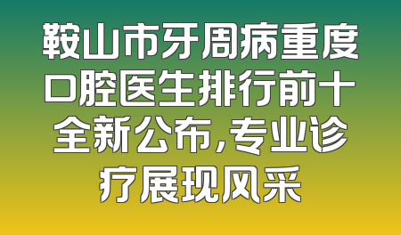鞍山市牙周病重度口腔医生排行前十全新公布，专业诊疗展现风采