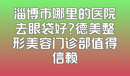 淄博市哪里的医院去眼袋好？德美整形美容门诊部值得信赖