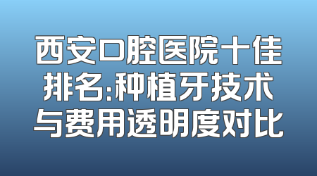 西安口腔医院十佳排名：种植牙技术与费用透明度对比