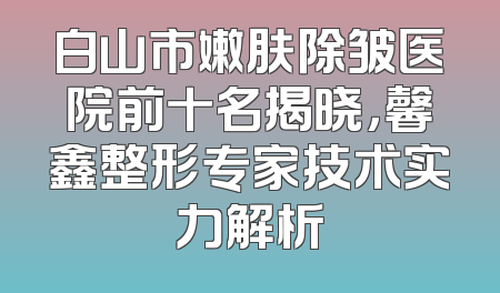 白山市嫩肤除皱医院前十名揭晓，馨鑫整形专家技术实力解析