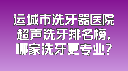 运城市洗牙器医院超声洗牙排名榜，哪家洗牙更专业？