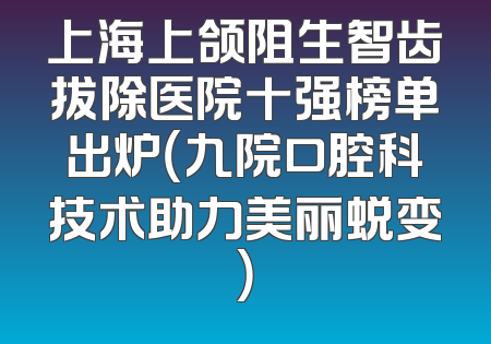 上海上颌阻生智齿拔除医院十强榜单出炉（九院口腔科技术助力美丽蜕变）