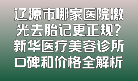 辽源市哪家医院激光去胎记更正规？新华医疗美容诊所口碑和价格全解析