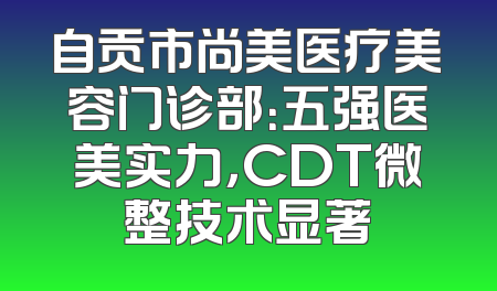 自贡市尚美医疗美容门诊部：五强医美实力，CDT微整技术显著