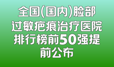 全国（国内）脸部过敏疤痕治疗医院排行榜前50强提前公布