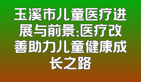玉溪市儿童医疗进展与前景：医疗改善助力儿童健康成长之路