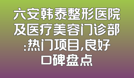 六安韩泰整形医院及医疗美容门诊部：热门项目，良好口碑盘点