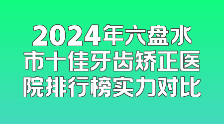 2024年六盘水市十佳牙齿矫正医院排行榜实力对比