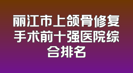 丽江市上颌骨修复手术前十强医院综合排名