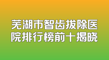 芜湖市智齿拔除医院排行榜前十揭晓