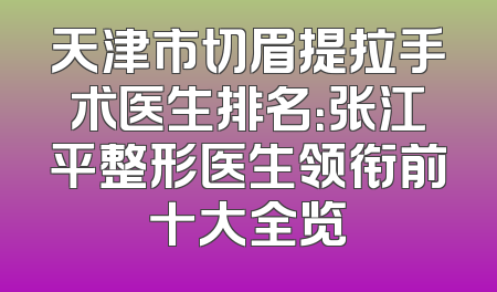 天津市切眉提拉手术医生排名：张江平整形医生领衔前十大全览