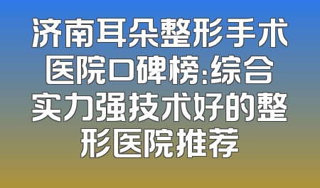 济南耳朵整形手术医院口碑榜：综合实力强技术好的整形医院推荐
