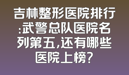 吉林整形医院排行：武警总队医院名列第五，还有哪些医院上榜？