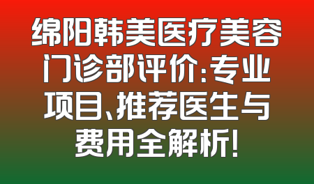 绵阳韩美医疗美容门诊部评价：专业项目、推荐医生与费用全解析！