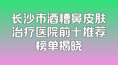 长沙市酒糟鼻皮肤治疗医院前十推荐榜单揭晓