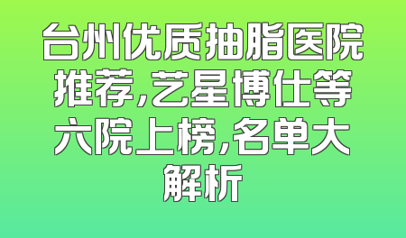 台州优质抽脂医院推荐，艺星博仕等六院上榜，名单大解析
