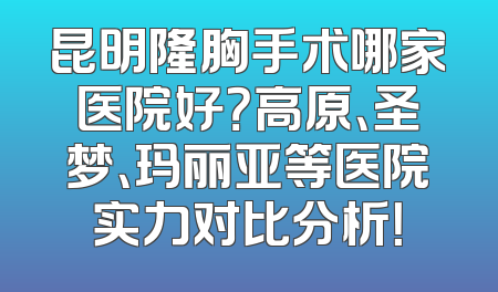 昆明隆胸手术哪家医院好？高原、圣梦、玛丽亚等医院实力对比分析！