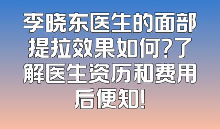 李晓东医生的面部提拉效果如何？了解医生资历和费用后便知！