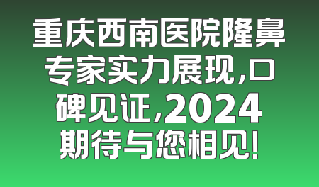 重庆西南医院隆鼻专家实力展现，口碑见证，2024期待与您相见！