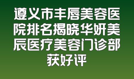 遵义市丰唇美容医院排名揭晓华妍美辰医疗美容门诊部获好评